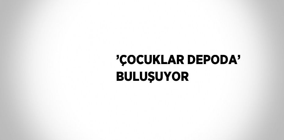 ’ÇOCUKLAR DEPODA’ BULUŞUYOR