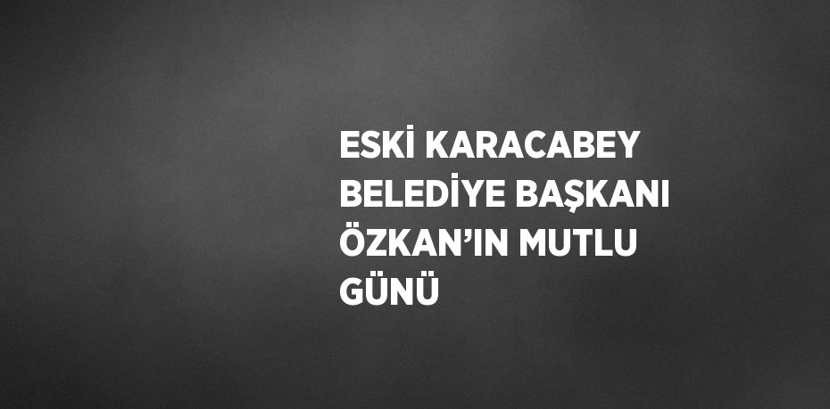 ESKİ KARACABEY BELEDİYE BAŞKANI ÖZKAN’IN MUTLU GÜNÜ