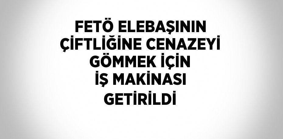 FETÖ ELEBAŞININ ÇİFTLİĞİNE CENAZEYİ GÖMMEK İÇİN İŞ MAKİNASI GETİRİLDİ