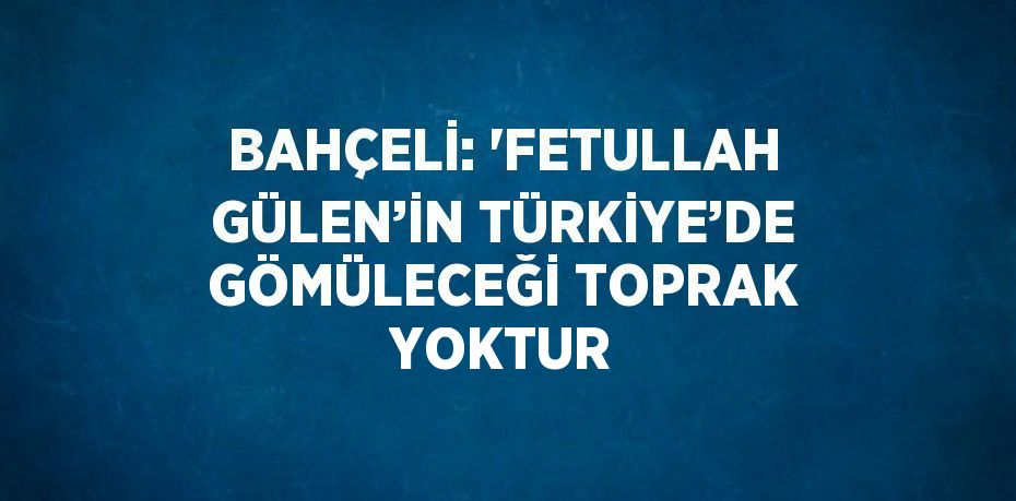 BAHÇELİ: 'FETULLAH GÜLEN’İN TÜRKİYE’DE GÖMÜLECEĞİ TOPRAK YOKTUR