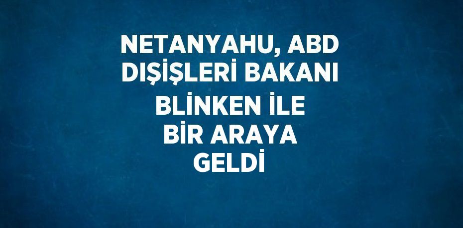 NETANYAHU, ABD DIŞİŞLERİ BAKANI BLİNKEN İLE BİR ARAYA GELDİ