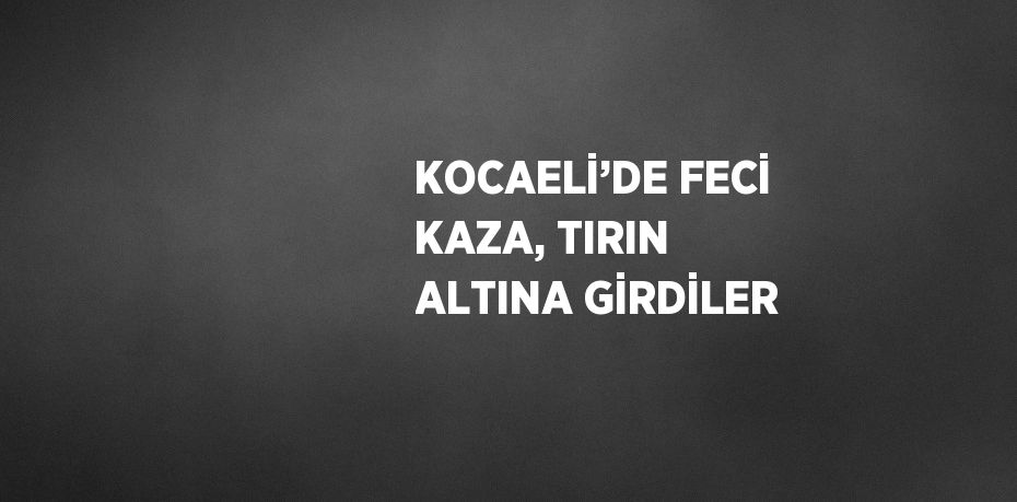 KOCAELİ’DE FECİ KAZA, TIRIN ALTINA GİRDİLER