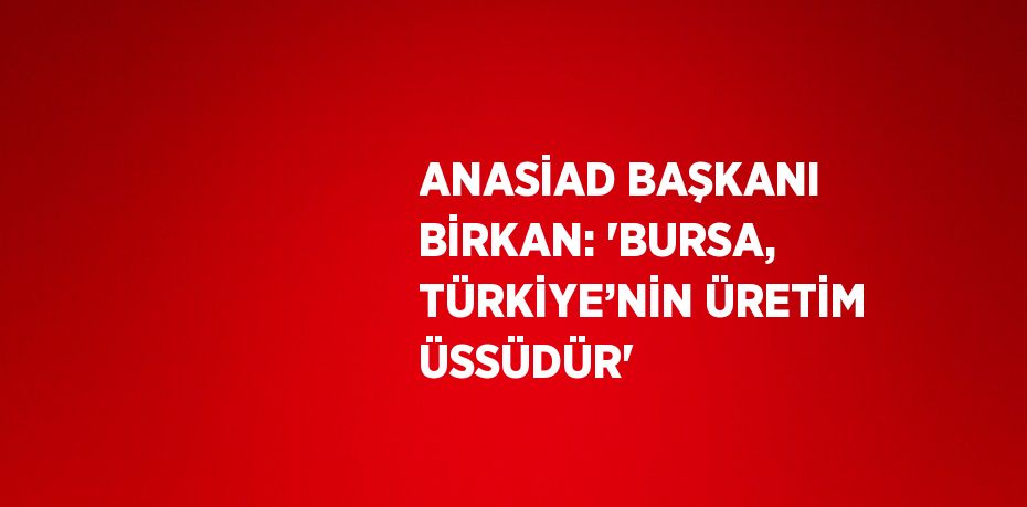 ANASİAD BAŞKANI BİRKAN: 'BURSA, TÜRKİYE’NİN ÜRETİM ÜSSÜDÜR'