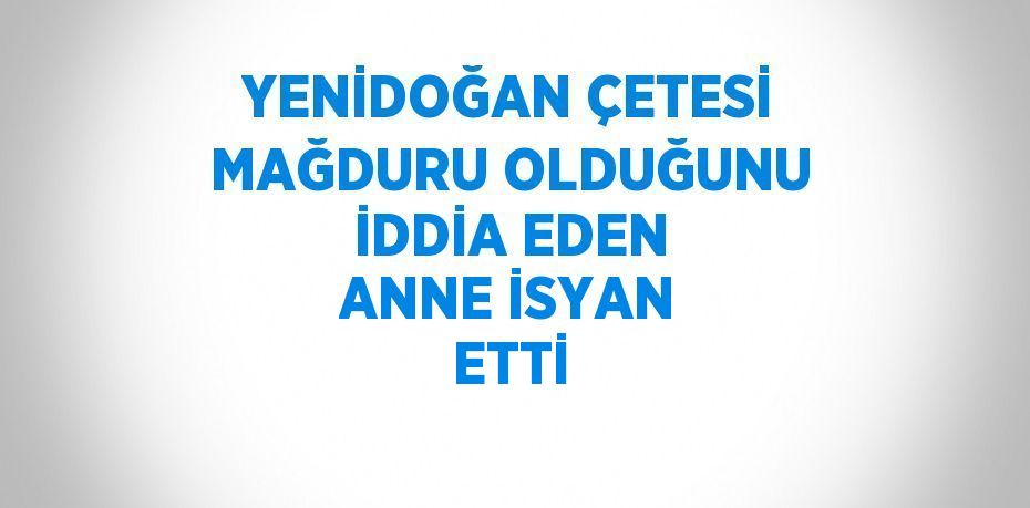 YENİDOĞAN ÇETESİ MAĞDURU OLDUĞUNU İDDİA EDEN ANNE İSYAN ETTİ