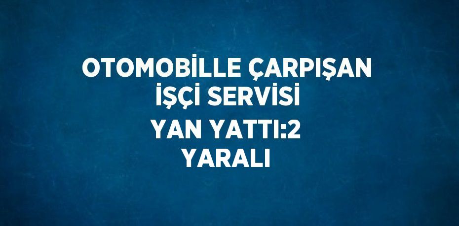 OTOMOBİLLE ÇARPIŞAN İŞÇİ SERVİSİ YAN YATTI:2 YARALI