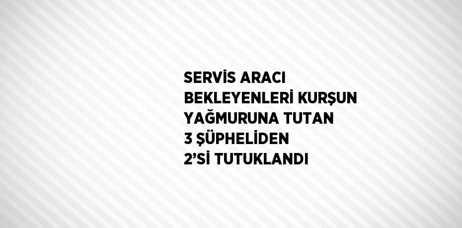 SERVİS ARACI BEKLEYENLERİ KURŞUN YAĞMURUNA TUTAN 3 ŞÜPHELİDEN 2’Sİ TUTUKLANDI