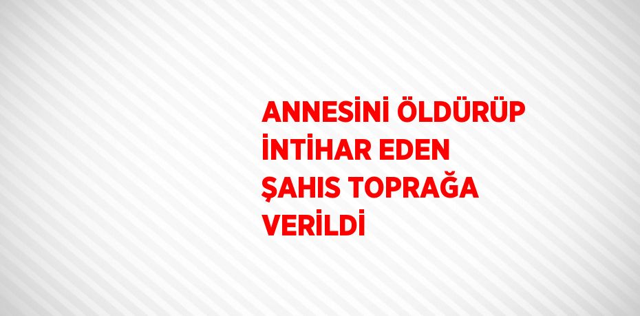 ANNESİNİ ÖLDÜRÜP İNTİHAR EDEN ŞAHIS TOPRAĞA VERİLDİ