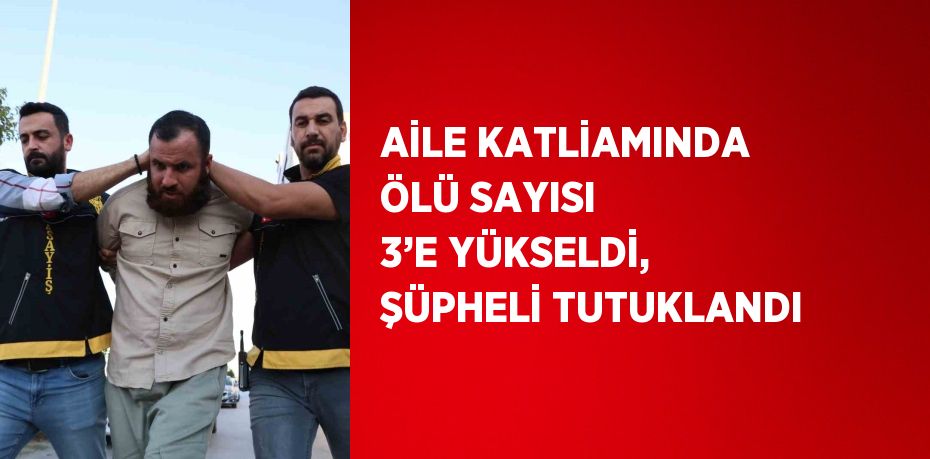 AİLE KATLİAMINDA ÖLÜ SAYISI 3’E YÜKSELDİ, ŞÜPHELİ TUTUKLANDI