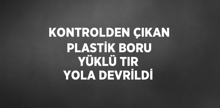 KONTROLDEN ÇIKAN PLASTİK BORU YÜKLÜ TIR YOLA DEVRİLDİ