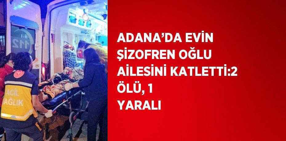 ADANA’DA EVİN ŞİZOFREN OĞLU AİLESİNİ KATLETTİ:2 ÖLÜ, 1 YARALI