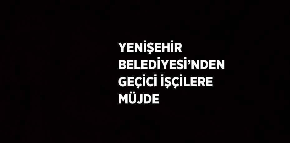 YENİŞEHİR BELEDİYESİ’NDEN GEÇİCİ İŞÇİLERE MÜJDE