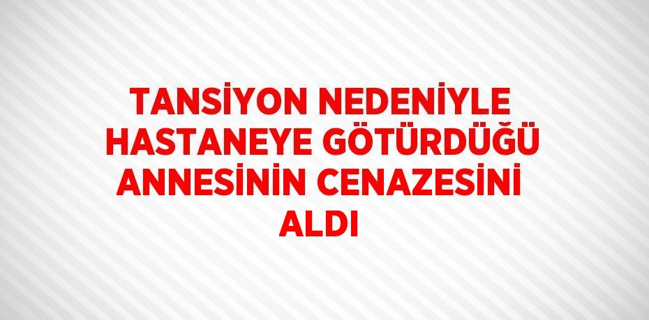 TANSİYON NEDENİYLE HASTANEYE GÖTÜRDÜĞÜ ANNESİNİN CENAZESİNİ ALDI