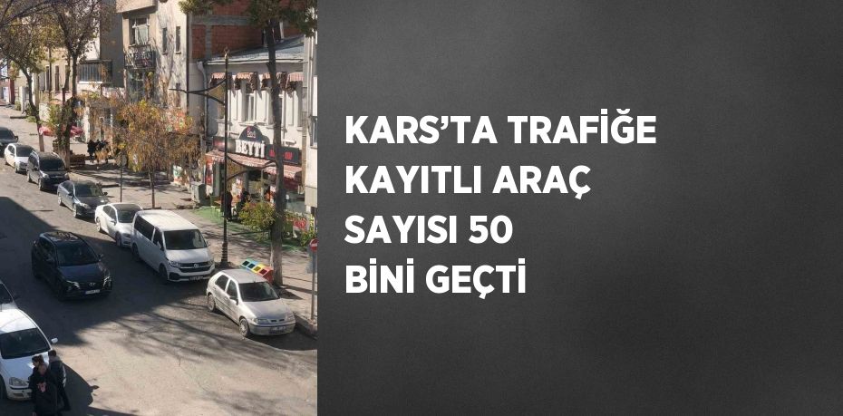 KARS’TA TRAFİĞE KAYITLI ARAÇ SAYISI 50 BİNİ GEÇTİ