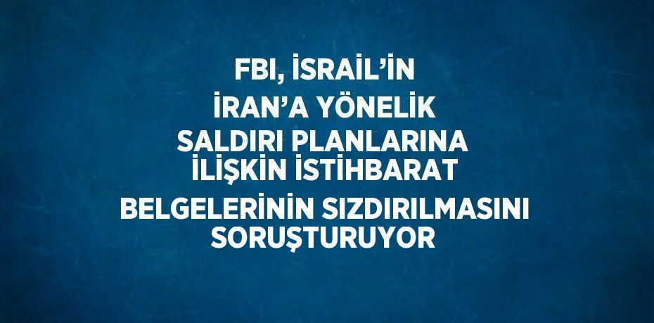 FBI, İSRAİL’İN İRAN’A YÖNELİK SALDIRI PLANLARINA İLİŞKİN İSTİHBARAT BELGELERİNİN SIZDIRILMASINI SORUŞTURUYOR