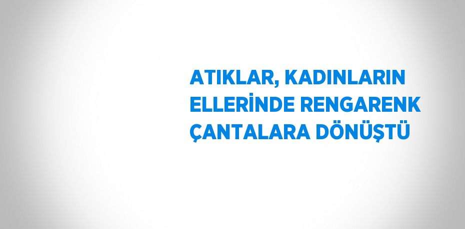 ATIKLAR, KADINLARIN ELLERİNDE RENGARENK ÇANTALARA DÖNÜŞTÜ