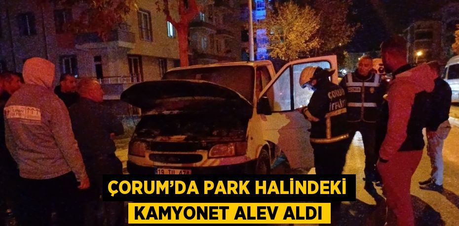 ÇORUM’DA PARK HALİNDEKİ KAMYONET ALEV ALDI