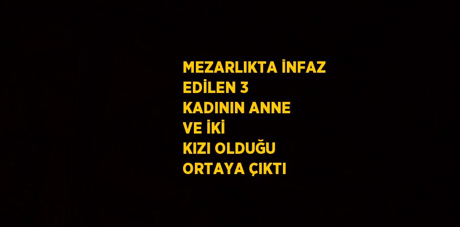 MEZARLIKTA İNFAZ EDİLEN 3 KADININ ANNE VE İKİ KIZI OLDUĞU ORTAYA ÇIKTI