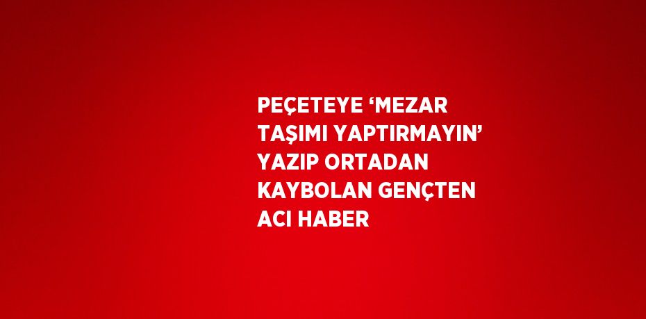 PEÇETEYE ‘MEZAR TAŞIMI YAPTIRMAYIN’ YAZIP ORTADAN KAYBOLAN GENÇTEN ACI HABER