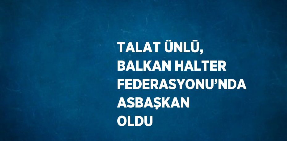 TALAT ÜNLÜ, BALKAN HALTER FEDERASYONU’NDA ASBAŞKAN OLDU