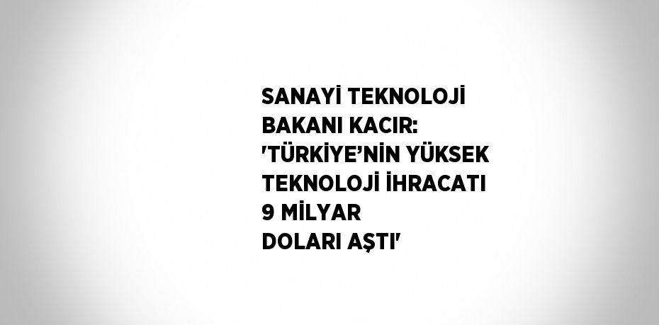 SANAYİ TEKNOLOJİ BAKANI KACIR: 'TÜRKİYE’NİN YÜKSEK TEKNOLOJİ İHRACATI 9 MİLYAR DOLARI AŞTI'