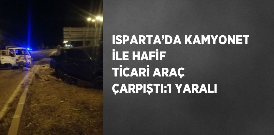 ISPARTA’DA KAMYONET İLE HAFİF TİCARİ ARAÇ ÇARPIŞTI:1 YARALI