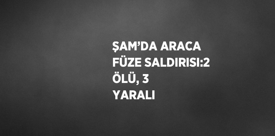 ŞAM’DA ARACA FÜZE SALDIRISI:2 ÖLÜ, 3 YARALI