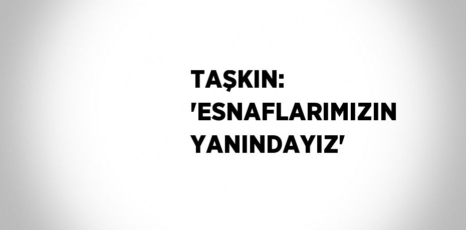 TAŞKIN: 'ESNAFLARIMIZIN YANINDAYIZ'