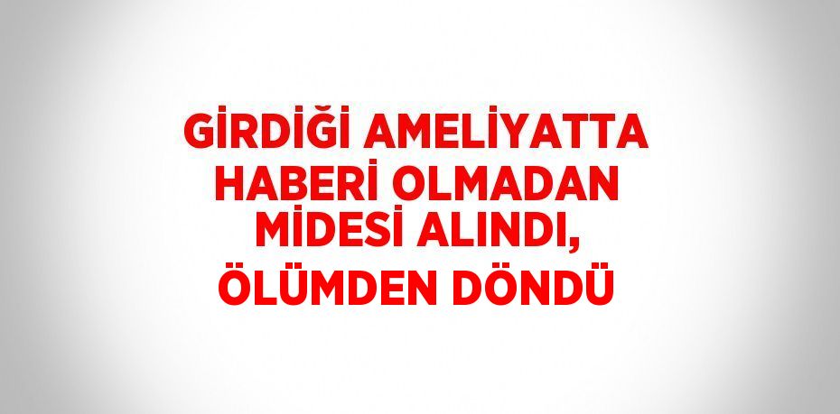 GİRDİĞİ AMELİYATTA HABERİ OLMADAN MİDESİ ALINDI, ÖLÜMDEN DÖNDÜ