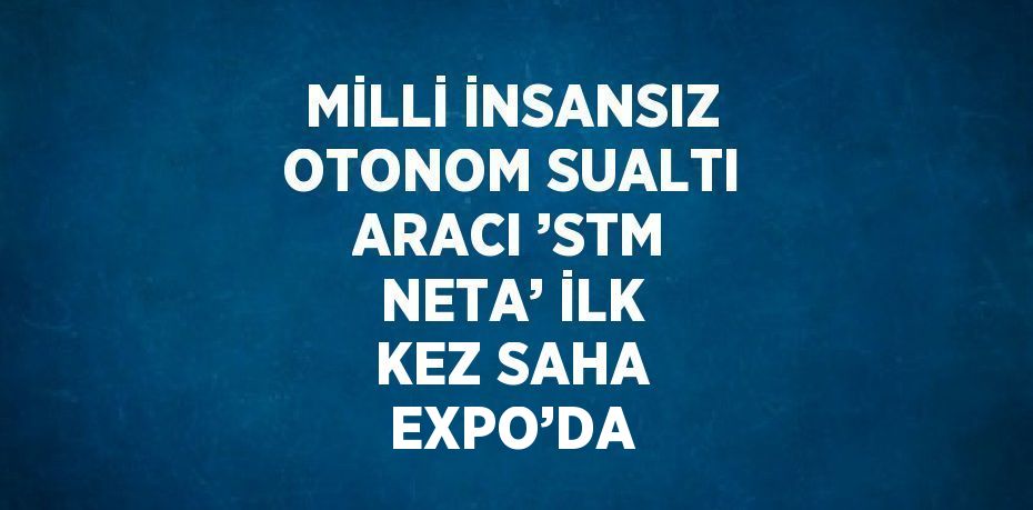 MİLLİ İNSANSIZ OTONOM SUALTI ARACI ’STM NETA’ İLK KEZ SAHA EXPO’DA