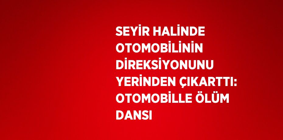 SEYİR HALİNDE OTOMOBİLİNİN DİREKSİYONUNU YERİNDEN ÇIKARTTI: OTOMOBİLLE ÖLÜM DANSI