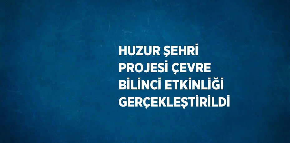 HUZUR ŞEHRİ PROJESİ ÇEVRE BİLİNCİ ETKİNLİĞİ GERÇEKLEŞTİRİLDİ