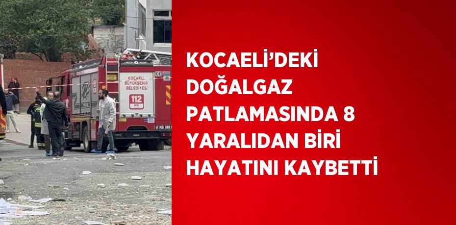 KOCAELİ’DEKİ DOĞALGAZ PATLAMASINDA 8 YARALIDAN BİRİ HAYATINI KAYBETTİ