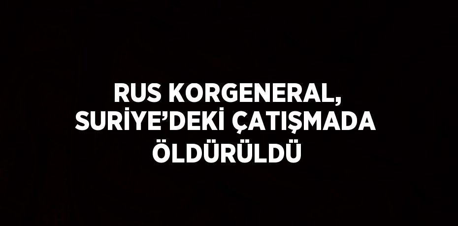 RUS KORGENERAL, SURİYE’DEKİ ÇATIŞMADA ÖLDÜRÜLDÜ