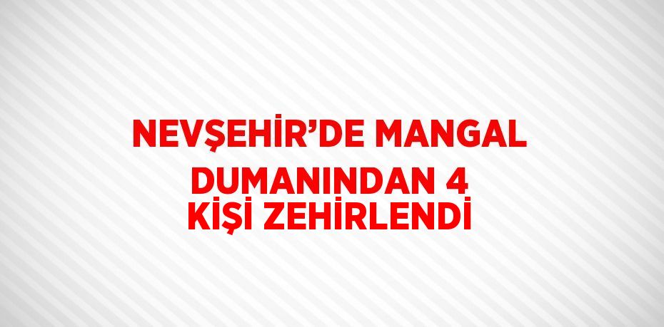 NEVŞEHİR’DE MANGAL DUMANINDAN 4 KİŞİ ZEHİRLENDİ