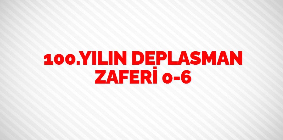 100.YILIN     DEPLASMAN ZAFERİ   0-6