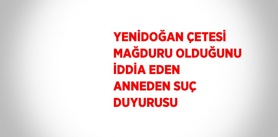 YENİDOĞAN ÇETESİ MAĞDURU OLDUĞUNU İDDİA EDEN ANNEDEN SUÇ DUYURUSU