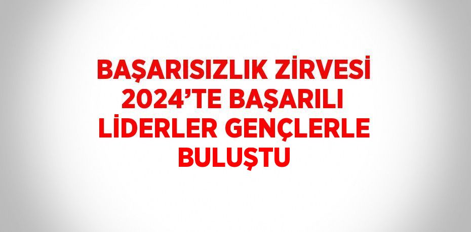 BAŞARISIZLIK ZİRVESİ 2024’TE BAŞARILI LİDERLER GENÇLERLE BULUŞTU