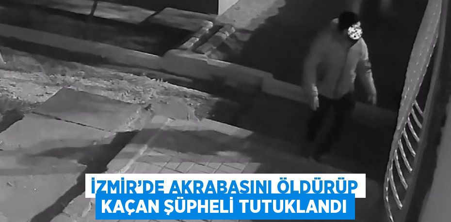 İZMİR’DE AKRABASINI ÖLDÜRÜP KAÇAN ŞÜPHELİ TUTUKLANDI