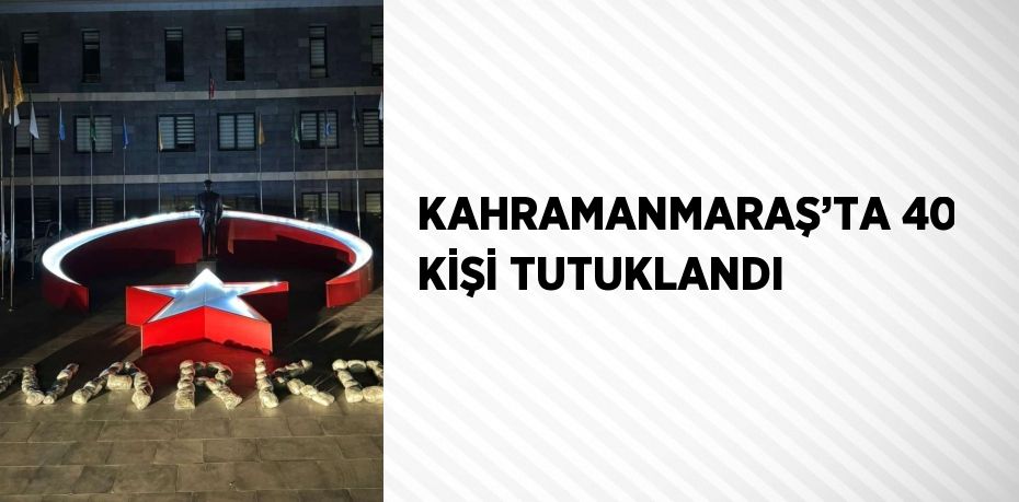 KAHRAMANMARAŞ’TA 40 KİŞİ TUTUKLANDI