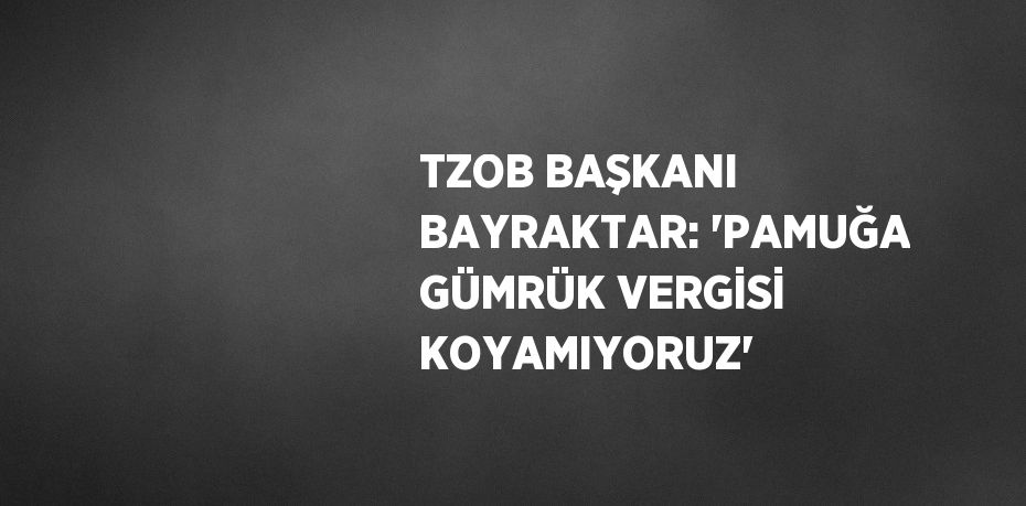 TZOB BAŞKANI BAYRAKTAR: 'PAMUĞA GÜMRÜK VERGİSİ KOYAMIYORUZ'