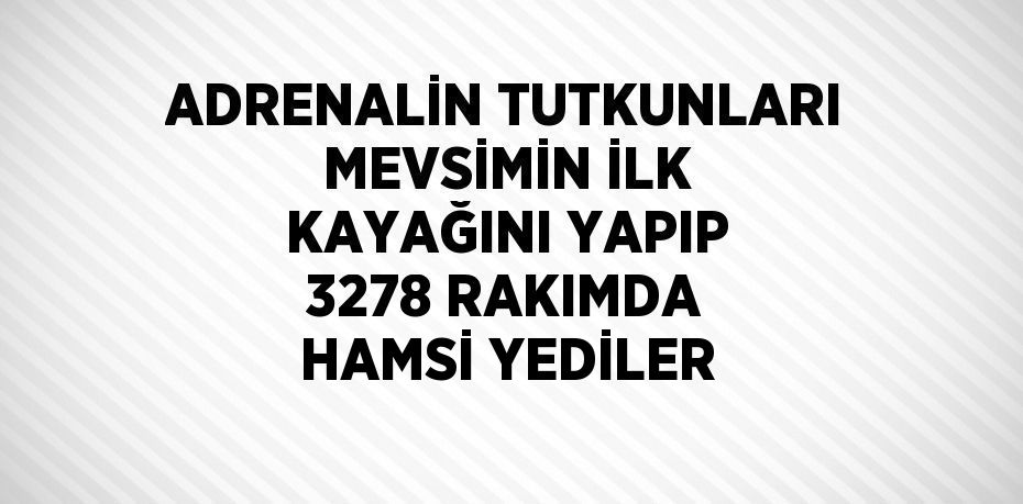 ADRENALİN TUTKUNLARI MEVSİMİN İLK KAYAĞINI YAPIP 3278 RAKIMDA HAMSİ YEDİLER