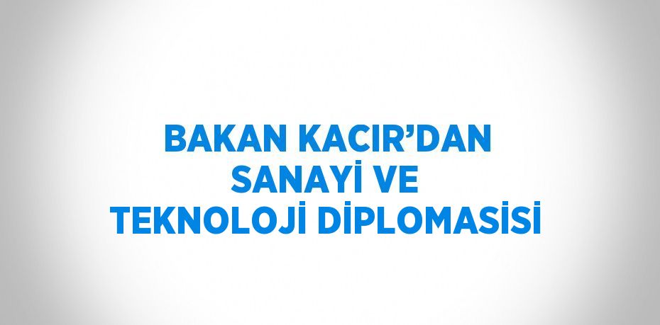 BAKAN KACIR’DAN SANAYİ VE TEKNOLOJİ DİPLOMASİSİ