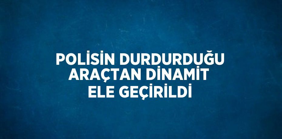 POLİSİN DURDURDUĞU ARAÇTAN DİNAMİT ELE GEÇİRİLDİ
