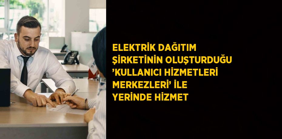 ELEKTRİK DAĞITIM ŞİRKETİNİN OLUŞTURDUĞU ’KULLANICI HİZMETLERİ MERKEZLERİ’ İLE YERİNDE HİZMET