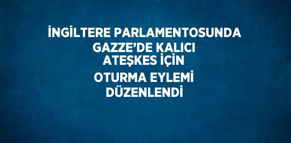 İNGİLTERE PARLAMENTOSUNDA GAZZE’DE KALICI ATEŞKES İÇİN OTURMA EYLEMİ DÜZENLENDİ