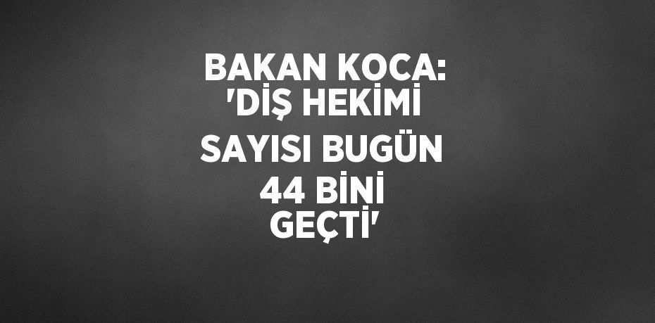 BAKAN KOCA: 'DİŞ HEKİMİ SAYISI BUGÜN 44 BİNİ GEÇTİ'