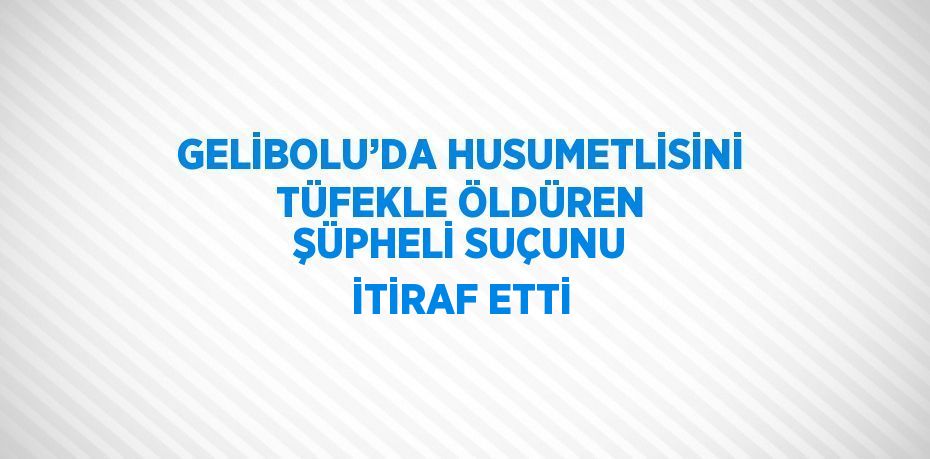 GELİBOLU’DA HUSUMETLİSİNİ TÜFEKLE ÖLDÜREN ŞÜPHELİ SUÇUNU İTİRAF ETTİ