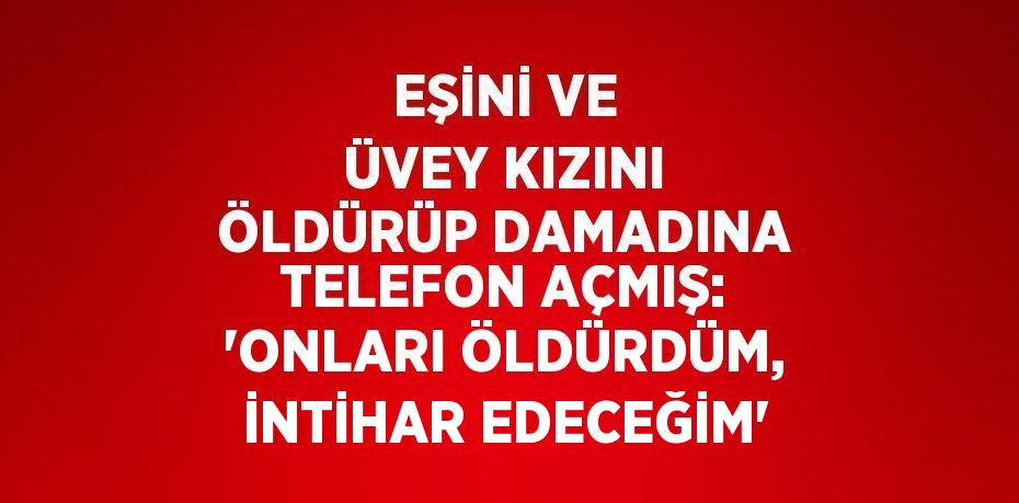 EŞİNİ VE ÜVEY KIZINI ÖLDÜRÜP DAMADINA TELEFON AÇMIŞ: 'ONLARI ÖLDÜRDÜM, İNTİHAR EDECEĞİM'