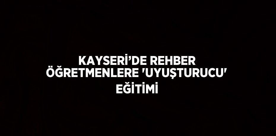 KAYSERİ’DE REHBER ÖĞRETMENLERE 'UYUŞTURUCU' EĞİTİMİ