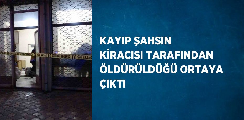 KAYIP ŞAHSIN KİRACISI TARAFINDAN ÖLDÜRÜLDÜĞÜ ORTAYA ÇIKTI